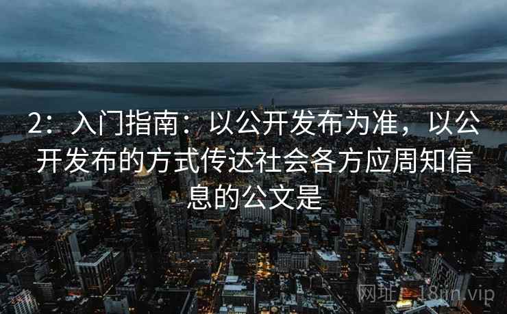 2：入门指南：以公开发布为准，以公开发布的方式传达社会各方应周知信息的公文是